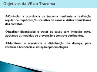 Controlar a ocorrência de tracoma mediante a realização
regular de inquéritos/busca ativa de casos e visitas domiciliares
dos contatos.
Realizar diagnóstico e tratar os casos com infecção ativa,
adotando as medidas de prevenção e controle pertinentes.
Monitorar a ocorrência e distribuição da doença, para
verificar a tendência e situação epidemiológica
 