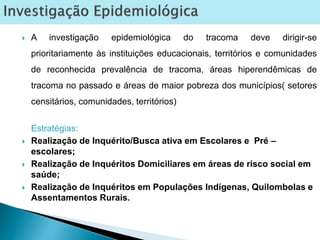  A investigação epidemiológica do tracoma deve dirigir-se
prioritariamente às instituições educacionais, territórios e comunidades
de reconhecida prevalência de tracoma, áreas hiperendêmicas de
tracoma no passado e áreas de maior pobreza dos municípios( setores
censitários, comunidades, territórios)
Estratégias:
 Realização de Inquérito/Busca ativa em Escolares e Pré –
escolares;
 Realização de Inquéritos Domiciliares em áreas de risco social em
saúde;
 Realização de Inquéritos em Populações Indígenas, Quilombolas e
Assentamentos Rurais.
 