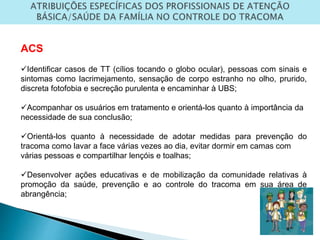 ACS
Identificar casos de TT (cílios tocando o globo ocular), pessoas com sinais e
sintomas como lacrimejamento, sensação de corpo estranho no olho, prurido,
discreta fotofobia e secreção purulenta e encaminhar à UBS;
Acompanhar os usuários em tratamento e orientá-los quanto à importância da
necessidade de sua conclusão;
Orientá-los quanto à necessidade de adotar medidas para prevenção do
tracoma como lavar a face várias vezes ao dia, evitar dormir em camas com
várias pessoas e compartilhar lençóis e toalhas;
Desenvolver ações educativas e de mobilização da comunidade relativas à
promoção da saúde, prevenção e ao controle do tracoma em sua área de
abrangência;
 