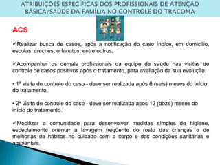 ACS
Realizar busca de casos, após a notificação do caso índice, em domicílio,
escolas, creches, orfanatos, entre outros;
Acompanhar os demais profissionais da equipe de saúde nas visitas de
controle de casos positivos após o tratamento, para avaliação da sua evolução:
• 1ª visita de controle do caso - deve ser realizada após 6 (seis) meses do início
do tratamento.
• 2ª visita de controle do caso - deve ser realizada após 12 (doze) meses do
início do tratamento.
Mobilizar a comunidade para desenvolver medidas simples de higiene,
especialmente orientar a lavagem freqüente do rosto das crianças e de
melhorias de hábitos no cuidado com o corpo e das condições sanitárias e
ambientais.
 