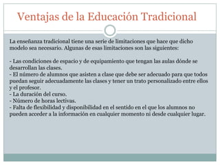Ventajas de la Educación Tradicional
La enseñanza tradicional tiene una serie de limitaciones que hace que dicho
modelo sea necesario. Algunas de esas limitaciones son las siguientes:
- Las condiciones de espacio y de equipamiento que tengan las aulas dónde se
desarrollan las clases.
- El número de alumnos que asisten a clase que debe ser adecuado para que todos
puedan seguir adecuadamente las clases y tener un trato personalizado entre ellos
y el profesor.
- La duración del curso.
- Número de horas lectivas.
- Falta de flexibilidad y disponibilidad en el sentido en el que los alumnos no
pueden acceder a la información en cualquier momento ni desde cualquier lugar.
 