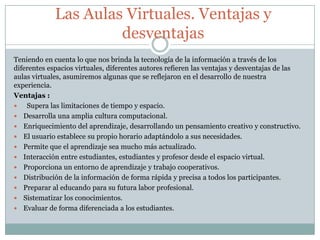 Las Aulas Virtuales. Ventajas y
desventajas
Teniendo en cuenta lo que nos brinda la tecnología de la información a través de los
diferentes espacios virtuales, diferentes autores refieren las ventajas y desventajas de las
aulas virtuales, asumiremos algunas que se reflejaron en el desarrollo de nuestra
experiencia.
Ventajas :
 Supera las limitaciones de tiempo y espacio.
 Desarrolla una amplia cultura computacional.
 Enriquecimiento del aprendizaje, desarrollando un pensamiento creativo y constructivo.
 El usuario establece su propio horario adaptándolo a sus necesidades.
 Permite que el aprendizaje sea mucho más actualizado.
 Interacción entre estudiantes, estudiantes y profesor desde el espacio virtual.
 Proporciona un entorno de aprendizaje y trabajo cooperativos.
 Distribución de la información de forma rápida y precisa a todos los participantes.
 Preparar al educando para su futura labor profesional.
 Sistematizar los conocimientos.
 Evaluar de forma diferenciada a los estudiantes.
 