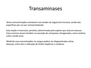 Várias transaminações acontecem nos tecidos do organismo humano, sendo elas
específicas por um par amino/cetoácido;
Esta reação é reversível, portanto, determinada pela espécie que está em excesso.
Estas enzimas atuam também na excreção de compostos nitrogenados, como amônio,
uréia e ácido úrico.
Medindo suas concentrações no sangue podem ser diagnosticadas várias
doenças, entre elas a indicação de lesões hepáticas e cardíacas
Transaminases
 