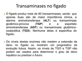 ● O fígado produz mais de 60 transaminases, sendo que
apenas duas são de maior importância clínica, a
alanina aminotransferase (ALT) ou transaminase
glutâmico-pirúvica (TGP) e a aspartato
aminotransferase (AST) ou transaminase glutâmico-
oxalacética (TGO). Nenhuma delas é específica do
fígado.
● Os níveis destas enzimas não medem a extensão de
dano no fígado ou mostram um prognóstico da
evolução futura. Assim, os níveis de TGO e TGP não
podem ser usados para determinar o grau de dano
hepático ou predizer o futuro.
Transaminases no fígado
 