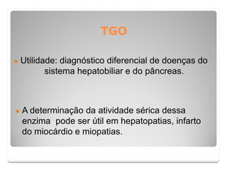 TGO
● Utilidade: diagnóstico diferencial de doenças do
sistema hepatobiliar e do pâncreas.
● A determinação da atividade sérica dessa
enzima pode ser útil em hepatopatias, infarto
do miocárdio e miopatias.
 