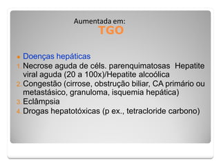 TGO
Aumentada em:
● Doenças hepáticas
1. Necrose aguda de céls. parenquimatosas Hepatite
viral aguda (20 a 100x)/Hepatite alcoólica
2. Congestão (cirrose, obstrução biliar, CA primário ou
metastásico, granuloma, isquemia hepática)
3. Eclâmpsia
4. Drogas hepatotóxicas (p ex., tetracloride carbono)
 
