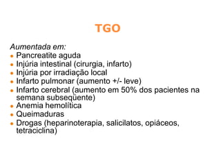 TGO
Aumentada em:
● Pancreatite aguda
● Injúria intestinal (cirurgia, infarto)
● Injúria por irradiação local
● Infarto pulmonar (aumento +/- leve)
● Infarto cerebral (aumento em 50% dos pacientes na
semana subseqüente)
● Anemia hemolítica
● Queimaduras
● Drogas (heparinoterapia, salicilatos, opiáceos,
tetraciclina)
 