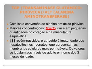 TGP (TRANSAMINASE GLUTÂMICO-
PIRÚVICA)/ALT (ALANINA
AMINOTRANSFERASE)
● Catalisa a conversão de alanina em ácido pirúvico.
● Maiores concentrações: fígado, rim e em pequenas
quantidades no coração e na musculatura
esquelética.
● ↑ [ ] recém-nascidos: é atribuído à imaturidade dos
hepatócitos nos neonatos, que apresentam as
membranas celulares mais permeáveis. Os valores
se igualam aos níveis do adulto em torno dos 3
meses de idade.
 
