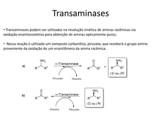• Transaminases podem ser utilizadas na resolução cinética de aminas racêmicas via
oxidação enantiosseletiva para obtenção de aminas opticamente puras;
• Nessa reação é utilizado um composto carbonílico, piruvato, que receberá o grupo amino
proveniente da oxidação de um enantiômero da amina racêmica.
Transaminases
 