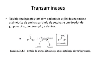 • Tais biocatalisadores também podem ser utilizadas na síntese
assimétrica de aminas partindo de cetonas e um doador de
grupo amino, por exemplo, a alanina.
Transaminases
 