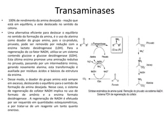 Transaminases
• 100% de rendimento da amina desejada - reação que
está em equilíbrio, e este deslocado no sentido da
cetona.
• Uma alternativa eficiente para deslocar o equilíbrio
no sentido da formação da amina, é o uso da alanina
como doador do grupo amino, pois o co-produto,
piruvato, pode ser removido por redução com a
enzima lactato desidrogenase (LDH). Para a
regeneração do co-fator NADH, utiliza-se um sistema
contendo glucose e glucose desidrogenase (GDH).
Esta última enzima promove uma aminação redutiva
no piruvato, passando por um intermediário imínio,
gerando novamente alanina; esta transformação é
auxiliada por resíduos ácidos e básicos da estrutura
da enzima.
• Desse modo, o doador do grupo amino está sempre
em excesso, deslocando o equilíbrio para o sentido de
formação da amina desejada. Nesse caso, o sistema
de regeneração do cofator NADH implica no uso de
formato de amônio e a enzima formato
desidrogenase . A regeneração de NADH é efetuada
por ser requerido em quantidades estequiométricas,
e por tratar-se de um reagente um tanto quanto
oneroso.
 