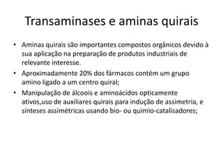 Transaminases e aminas quirais
• Aminas quirais são importantes compostos orgânicos devido à
sua aplicação na preparação de produtos industriais de
relevante interesse.
• Aproximadamente 20% dos fármacos contém um grupo
amino ligado a um centro quiral;
• Manipulação de álcoois e aminoácidos opticamente
ativos,uso de auxiliares quirais para indução de assimetria, e
sínteses assimétricas usando bio- ou quimio-catalisadores;
 