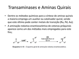 Transaminases e Aminas Quirais
• Dentre os métodos químicos para a síntese de aminas quirais
a maioria emprega um auxiliar ou catalisador quiral, sendo
que este último pode conter metais de transição (Ru, Pd, Au);
• A aminação redutiva enantiosseletiva de cetonas próquirais
aparece como um dos métodos mais empregados para este
fins;
 