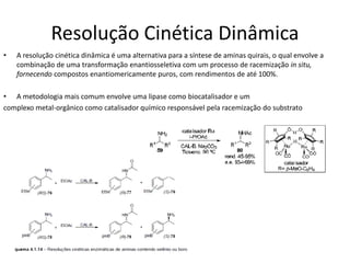Resolução Cinética Dinâmica
• A resolução cinética dinâmica é uma alternativa para a síntese de aminas quirais, o qual envolve a
combinação de uma transformação enantiosseletiva com um processo de racemização in situ,
fornecendo compostos enantiomericamente puros, com rendimentos de até 100%.
• A metodologia mais comum envolve uma lipase como biocatalisador e um
complexo metal-orgânico como catalisador químico responsável pela racemização do substrato
 
