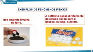 Imã atraindo limalha
de ferro.
EXEMPLOS DE FENÔMENOS FÍSICOS
A naftalina passa diretamente
do estado sólido para o
gasoso, ou seja, sublima.
14
 