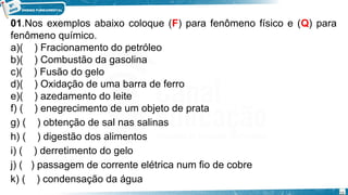 01.Nos exemplos abaixo coloque (F) para fenômeno físico e (Q) para
fenômeno químico.
a)( ) Fracionamento do petróleo
b)( ) Combustão da gasolina
c)( ) Fusão do gelo
d)( ) Oxidação de uma barra de ferro
e)( ) azedamento do leite
f) ( ) enegrecimento de um objeto de prata
g) ( ) obtenção de sal nas salinas
h) ( ) digestão dos alimentos
i) ( ) derretimento do gelo
j) ( ) passagem de corrente elétrica num fio de cobre
k) ( ) condensação da água
15
 