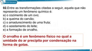02.Entre as transformações citadas a seguir, aquela que não
representa um fenômeno químico é:
a) o cozimento de um ovo;
b) a queima do carvão;
c) o amadurecimento de uma fruta;
d) o azedamento do leite;
e) a formação de orvalho.
O orvalho é um fenômeno físico no qual a
umidade do ar precipita por condensação na
forma de gotas.
16
 