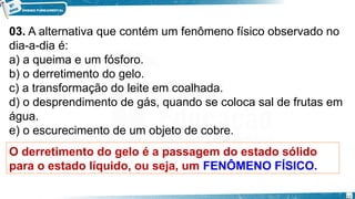 03. A alternativa que contém um fenômeno físico observado no
dia-a-dia é:
a) a queima e um fósforo.
b) o derretimento do gelo.
c) a transformação do leite em coalhada.
d) o desprendimento de gás, quando se coloca sal de frutas em
água.
e) o escurecimento de um objeto de cobre.
O derretimento do gelo é a passagem do estado sólido
para o estado líquido, ou seja, um FENÔMENO FÍSICO.
17
 