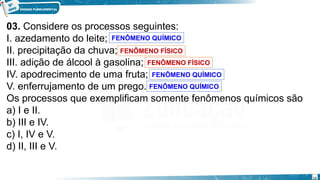 03. Considere os processos seguintes:
I. azedamento do leite;
II. precipitação da chuva;
III. adição de álcool à gasolina;
IV. apodrecimento de uma fruta;
V. enferrujamento de um prego.
Os processos que exemplificam somente fenômenos químicos são
a) I e II.
b) III e IV.
c) I, IV e V.
d) II, III e V.
FENÔMENO FÍSICO
FENÔMENO QUÍMICO
FENÔMENO FÍSICO
FENÔMENO QUÍMICO
FENÔMENO QUÍMICO
18
 
