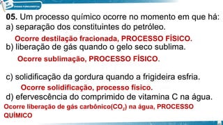 05. Um processo químico ocorre no momento em que há:
a) separação dos constituintes do petróleo.
b) liberação de gás quando o gelo seco sublima.
c) solidificação da gordura quando a frigideira esfria.
d) efervescência do comprimido de vitamina C na água.
Ocorre destilação fracionada, PROCESSO FÍSICO.
Ocorre sublimação, PROCESSO FÍSICO.
Ocorre solidificação, processo físico.
Ocorre liberação de gás carbônico(CO2) na água, PROCESSO
QUÍMICO
19
 