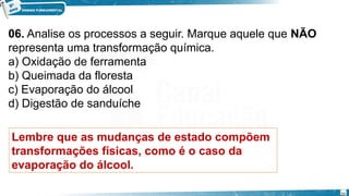 06. Analise os processos a seguir. Marque aquele que NÃO
representa uma transformação química.
a) Oxidação de ferramenta
b) Queimada da floresta
c) Evaporação do álcool
d) Digestão de sanduíche
Lembre que as mudanças de estado compõem
transformações físicas, como é o caso da
evaporação do álcool.
20
 