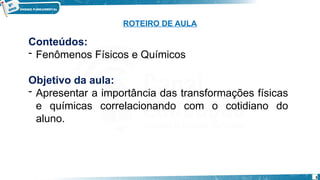 3
Conteúdos:
- Fenômenos Físicos e Químicos
Objetivo da aula:
- Apresentar a importância das transformações físicas
e químicas correlacionando com o cotidiano do
aluno.
ROTEIRO DE AULA
 