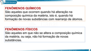 FENÔMENOS FÍSICOS
São aqueles em que não se altera a composição química
da matéria, ou seja, não há formação de novas
substâncias.
FENÔMENOS QUÍMICOS
São aqueles que ocorrem quando há alteração na
composição química da matéria, isto é, quando há
formação de novas substâncias com rearranjo de átomos.
5
 