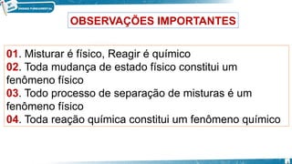 OBSERVAÇÕES IMPORTANTES
01. Misturar é físico, Reagir é químico
02. Toda mudança de estado físico constitui um
fenômeno físico
03. Todo processo de separação de misturas é um
fenômeno físico
04. Toda reação química constitui um fenômeno químico
6
 