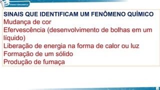 SINAIS QUE IDENTIFICAM UM FENÔMENO QUÍMICO
Mudança de cor
Efervescência (desenvolvimento de bolhas em um
líquido)
Liberação de energia na forma de calor ou luz
Formação de um sólido
Produção de fumaça
7
 