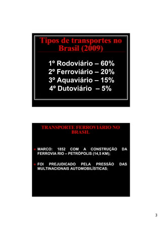 3
Tipos de transportes no
Brasil (2009)
1º Rodoviário – 60%
2º Ferroviário – 20%
3º Aquaviário – 15%
4º Dutoviário – 5%
TRANSPORTE FERROVIÁRIO NO
BRASIL
 MARCO: 1852 COM A CONSTRUÇÃO DA
FERROVIA RIO – PETRÓPOLIS (14,5 KM);
 FOI PREJUDICADO PELA PRESSÃO DAS
MULTINACIONAIS AUTOMOBILÍSTICAS;
 