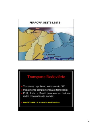 4
FERROVIA OESTE-LESTE
Transporte Rodoviário
 Tornou-se popular no início do séc. XX;
 Inicialmente complementava o ferroviário;
 EUA, Índia e Brasil possuem as maiores
redes rodoviárias do mundo;
 IMPORTANTE: W. Luís- Pai das Rodovias
 