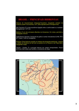 8
BRASIL - PRINCIPAIS HIDROVIAS
Hidrovia do Guamá-Capim (Araguaia-Tocantins): Importante corredor de
minérios (caulim e de bauxita), com pólos agropecuários (Paragominas).
São Francisco: É a mais econômica ligação entre o centro-oeste e o nordeste.
Navegável por 1.371 km.
Madeira: É um dos principais afluentes do Amazonas. Em obras, permitirá a
navegação noturna.
Tietê-Paraná: Permite o transporte de grãos e outras mercadorias do MS, PR e
SP. Possui 1.250 km navegáveis.
Paraguai: Essa hidrovia compõe um sistema de transporte tradicional - conecta
o interior da América do Sul com os portos do rio Paraná e da Prata (ferro,
manganês e soja).
Taquari - Guaíba: É a principal hidrovia em cargas transportadas. Possui
terminais intermodais que facilitam o transbordo da carga.
 