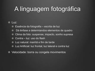A linguagem fotográfica
Luz:
  Essência da fotografia – escrita de luz
  Dá ênfase a determiandos elementos de quadro
  Clima da foto: suspense, impacto, sonho supresa
  Contra – luz: uso do flash
  Luz natural: manhã e fim de tarde
  Luz Artificial: luz frontal, luz lateral e contra luz

Velocidade: borra ou congela movimentos
 