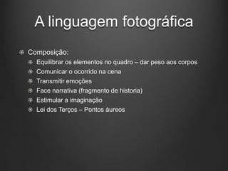 A linguagem fotográfica
Composição:
  Equilibrar os elementos no quadro – dar peso aos corpos
  Comunicar o ocorrido na cena
  Transmitir emoções
  Face narrativa (fragmento de historia)
  Estimular a imaginação
  Lei dos Terços – Pontos áureos
 
