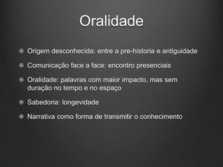 Oralidade
Origem desconhecida: entre a pre-historia e antiguidade

Comunicação face a face: encontro presenciais

Oralidade: palavras com maior impacto, mas sem
duração no tempo e no espaço

Sabedoria: longevidade

Narrativa como forma de transmitir o conhecimento
 