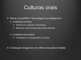 Culturas orais
Pierre Lévy(2004) “Tecnologias da inteligencia”
  Oralidade primaria:
     Palavra é o canal de informação
     Memoria social armazenada pelas pessoas


  Oralidade secundária:
     Oralidade em complemento à escrita.




Civilização Grega era um reflexo da palavra falada
 