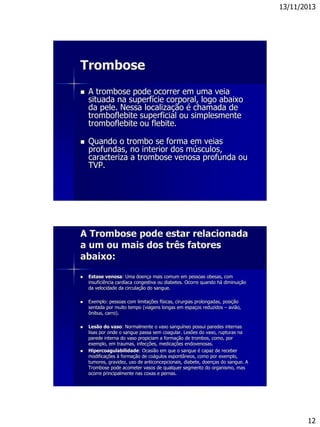 13/11/2013
12
Trombose
 A trombose pode ocorrer em uma veia
situada na superfície corporal, logo abaixo
da pele. Nessa localização é chamada de
tromboflebite superficial ou simplesmente
tromboflebite ou flebite.
 Quando o trombo se forma em veias
profundas, no interior dos músculos,
caracteriza a trombose venosa profunda ou
TVP.
A Trombose pode estar relacionada
a um ou mais dos três fatores
abaixo:
 Estase venosa: Uma doença mais comum em pessoas obesas, com
insuficiência cardíaca congestiva ou diabetes. Ocorre quando há diminuição
da velocidade da circulação do sangue.
 Exemplo: pessoas com limitações físicas, cirurgias prolongadas, posição
sentada por muito tempo (viagens longas em espaços reduzidos – avião,
ônibus, carro).
 Lesão do vaso: Normalmente o vaso sanguíneo possui paredes internas
lisas por onde o sangue passa sem coagular. Lesões do vaso, rupturas na
parede interna do vaso propiciam a formação de trombos, como, por
exemplo, em traumas, infecções, medicações endovenosas.
 Hipercoagulabilidade: Ocasião em que o sangue é capaz de receber
modificações à formação de coágulos espontâneos, como por exemplo,
tumores, gravidez, uso de anticoncepcionais, diabete, doenças do sangue. A
Trombose pode acometer vasos de qualquer segmento do organismo, mas
ocorre principalmente nas coxas e pernas.
 