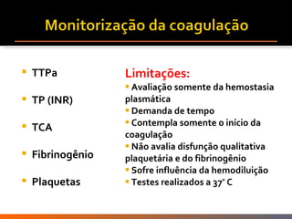 TTPa TP (INR) TCA Fibrinogênio Plaquetas Limitações: Avaliação somente da hemostasia plasmática Demanda de tempo Contempla somente o início da coagulação Não avalia disfunção qualitativa plaquetária e do fibrinogênio Sofre influência da hemodiluição Testes realizados a 37 º  C 