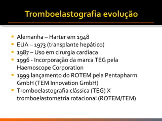 Alemanha – Harter em 1948  EUA – 1973 (transplante hepático) 1987 – Uso em cirurgia cardíaca 1996 - Incorporação da marca TEG pela Haemoscope Corporation 1999 lançamento do ROTEM pela Pentapharm GmbH (TEM Innovation GmbH) Tromboelastografia clássica (TEG) X tromboelastometria rotacional (ROTEM/TEM) 