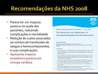 Parece ter um impacto positivo na saúde dos pacientes, reduzindo complicações e mortalidade Redução de custos associados ao número de transfusões de sangue e hemocomponentes, e suas complicações Apresenta impacto econômico positivo em cirurgia cardíaca 