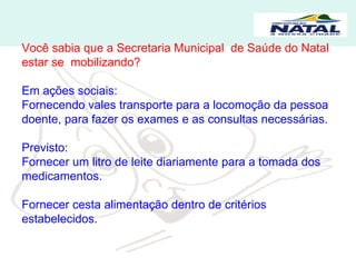 Você sabia que a Secretaria Municipal  de Saúde do Natal estar se  mobilizando? Em ações sociais: Fornecendo vales transporte para a locomoção da pessoa doente, para fazer os exames e as consultas necessárias. Previsto: Fornecer um litro de leite diariamente para a tomada dos medicamentos. Fornecer cesta alimentação dentro de critérios estabelecidos.  