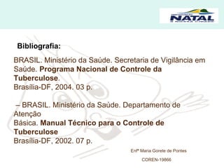 Bibliografia: BRASIL. Ministério da Saúde. Secretaria de Vigilância em  Saúde.  Programa Nacional de Controle da Tuberculose .  Brasília-DF, 2004. 03 p.  –  BRASIL. Ministério da Saúde. Departamento de Atenção  Básica.  Manual Técnico para o Controle de Tuberculose Brasília-DF, 2002. 07 p.  Enfª Maria Gorete de Pontes COREN-19866   