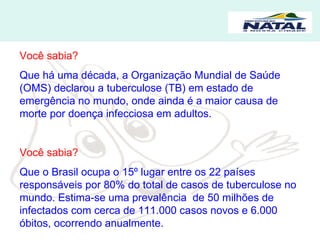 Você sabia? Que há uma década, a Organização Mundial de Saúde (OMS) declarou a tuberculose (TB) em estado de emergência no mundo, onde ainda é a maior causa de morte por doença infecciosa em adultos. Você sabia? Que o Brasil ocupa o 15º lugar entre os 22 países responsáveis por 80% do total de casos de tuberculose no mundo. Estima-se uma prevalência  de 50 milhões de infectados com cerca de 111.000 casos novos e 6.000 óbitos, ocorrendo anualmente. 
