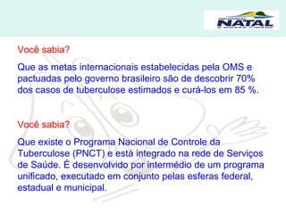 Você sabia? Que as metas internacionais estabelecidas pela OMS e pactuadas pelo governo brasileiro são de descobrir 70% dos casos de tuberculose estimados e curá-los em 85 %. Você sabia? Que existe o Programa Nacional de Controle da Tuberculose (PNCT) e está integrado na rede de Serviços de Saúde. É desenvolvido por intermédio de um programa unificado, executado em conjunto pelas esferas federal, estadual e municipal.  