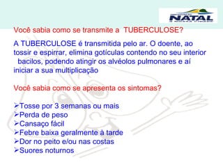 Você sabia como se transmite a  TUBERCULOSE? A TUBERCULOSE é transmitida pelo ar. O doente, ao tossir e espirrar, elimina gotículas contendo no seu interior  bacilos, podendo atingir os alvéolos pulmonares e aí iniciar a sua multiplicação Você sabia como se apresenta os sintomas? Tosse por 3 semanas ou mais Perda de peso Cansaço fácil Febre baixa geralmente à tarde Dor no peito e/ou nas costas Suores noturnos 