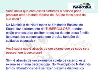 Você sabia que com esses sintomas a pessoa pode procurar uma Unidade Básica de  Saúde mais perto de sua casa? No Município de Natal todas as Unidades Básicas de Saúde faz o tratamento da  TUBERCULOSE , e todas estão prontas para acolher a pessoa doente e sua família (chamada de comunicante que precisa também de cuidados especiais) Você sabia que é através de um exame que se sabe se a pessoa tem tuberculose? Sim, é através de um exame de coleta de catarro, este exame se chama baciloscopia. No Município do Natal, nós temos laboratórios para se fazer o exame diagnóstico 
