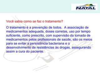 Você sabia como se faz o tratamento? O tratamento é a prevenção de todos.  A associação de medicamentos adequada, doses corretas, uso por tempo suficiente, como prescrito, com supervisão da tomada de medicamentos pelos profissionais de saúde, são os meios para se evitar a persistência bacteriana e o desenvolvimento de resistências às drogas, assegurando assim a cura do paciente. 