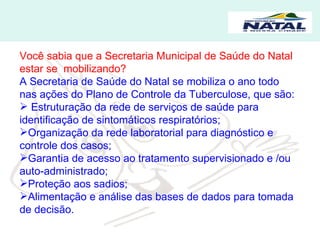 Você sabia que a Secretaria Municipal de Saúde do Natal estar se  mobilizando? A Secretaria de Saúde do Natal se mobiliza o ano todo nas ações do Plano de Controle da Tuberculose, que são: Estruturação da rede de serviços de saúde para identificação de sintomáticos respiratórios; Organização da rede laboratorial para diagnóstico e controle dos casos; Garantia de acesso ao tratamento supervisionado e /ou auto-administrado; Proteção aos sadios; Alimentação e análise das bases de dados para tomada de decisão.  