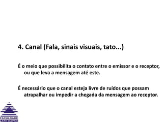 4. Canal (Fala, sinais visuais, tato...)É o meio que possibilita o contato entre o emissor e o receptor, ou que leva a mensagem até este.  É necessário que o canal esteja livre de ruídos que possam atrapalhar ou impedir a chegada da mensagem ao receptor.
