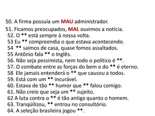    50. A firma possuía um MAUadministrador.     51. Ficamos preocupados, MAL ouvimos a notícia.52. O ** está sempre à nossa volta.53 Eu ** compreendia o que estava acontecendo.54  ** saímos de casa, quase fomos assaltados.55 Antônio fala ** o Inglês.56. Não seja pessimista, nem todo o político é **.57. O combate entre as forças do bem e do ** é eterno.58  Ele jamais entenderá o ** que causou a todos.59. Está com um ** incurável.60. Estava de tão ** humor que ** falou comigo.61. Não creio que seja um ** sujeito.62 A luta contra o ** é tão antiga quanto o homem.63. Tranqüilizou, ** entrou no consultório.64. A seleção brasileira jogou **.